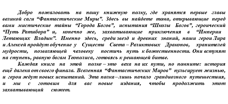 &nbsp;Добро пожаловать на нашу книжную полку, где хранятся первые главы великой саги “Фантастические Миры”. Здесь вы найдете тома, открывающие перед вами мистические тайны “Города Богов”, испытания “Школы Богов”, героический “Путь Ратибора” и, конечно же, захватывающие приключения в “Империи Летающих Владык”. Именно здесь, среди звезд и древних знаний, наши герои Лира и Алексей пройдут обучение у Существ Света – Реликтовых Драконов, хранителей мудрости, позволяющей человеку постичь путь к божественности. Они вступят на ступень, равную богам Теополиса, готовясь к решающей битве. Каждая книга на этой полке – это веха на их пути, но помните: история ещё далека от своего финала. Вселенная “Фантастических Миров” пульсирует жизнью, и герои ждут новых испытаний. Эта полка – лишь начало грандиозного путешествия, и мы с готовим для вас новые издания, чтобы продолжить этот захватывающий сюжет.
