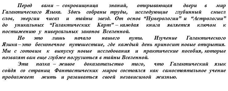 &nbsp;Перед вами – сокровищница знаний, открывающая двери в мир Галактического Языка. Здесь собраны труды, исследующие глубинный смысл слов, энергии чисел и тайны звезд. От основ “Нумерологии” и “Астрологии” до уникальных “Галактических Карт” – каждая книга является ключом к постижению у ниверсальных законов Вселенной. Но это лишь начало нашего пути. Изучение Галактического Языка – это бесконечное путешествие, где каждый день приносит новые открытия. Мы с готовим к выпуску новые исследования и практические пособия, которые позволят вам еще глубже погрузиться в тайны Вселенной. Эта полка – живое доказательство того, что Галактический язык сойдя со страниц Фантастических миров состоялся как самостоятельное учение продолжает жить и развиваться своей независимой жизнью.