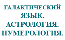 &nbsp;ГАЛАКТИЧЕСКИЙ ЯЗЫК. АСТРОЛОГИЯ. НУМЕРОЛОГИЯ.