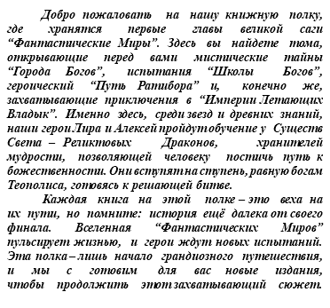 &nbsp;Добро пожаловать на нашу книжную полку, где хранятся первые главы великой саги “Фантастические Миры”. Здесь вы найдете тома, открывающие перед вами мистические тайны “Города Богов”, испытания “Школы Богов”, героический “Путь Ратибора” и, конечно же, захватывающие приключения в “Империи Летающих Владык”. Именно здесь, среди звезд и древних знаний, наши герои Лира и Алексей пройдут обучение у Существ Света – Реликтовых Драконов, хранителей мудрости, позволяющей человеку постичь путь к божественности. Они вступят на ступень, равную богам Теополиса, готовясь к решающей битве. Каждая книга на этой полке – это веха на их пути, но помните: история ещё далека от своего финала. Вселенная “Фантастических Миров” пульсирует жизнью, и герои ждут новых испытаний. Эта полка – лишь начало грандиозного путешествия, и мы с готовим для вас новые издания, чтобы продолжить этот захватывающий сюжет.