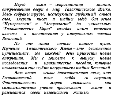 &nbsp;Перед вами – сокровищница знаний, открывающая двери в мир Галактического Языка. Здесь собраны труды, исследующие глубинный смысл слов, энергии чисел и тайны звёзд. От основ “Нумерологии” и “Астрологии” до уникальных “Галактических Карт” – каждая книга является ключом к постижению у ниверсальных законов Вселенной. Но это лишь начало нашего пути. Изучение Галактического Языка – это бесконечное путешествие, где каждый день приносит новые открытия. Мы с готовим к выпуску новые исследования и практические пособия, которые позволят вам еще глубже погрузиться в тайны Вселенной. Эта полка – живое доказательство того, что Галактический язык сойдя со страниц Фантастических миров состоялся как самостоятельное учение продолжает жить и развиваться своей независимой жизнью.