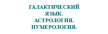 &nbsp;ГАЛАКТИЧЕСКИЙ ЯЗЫК. АСТРОЛОГИЯ. НУМЕРОЛОГИЯ.
