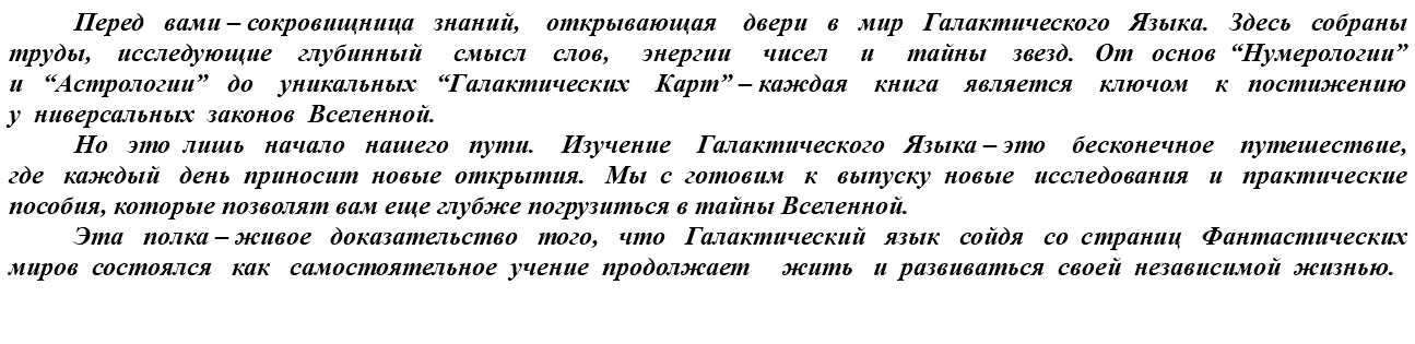 &nbsp;Перед вами – сокровищница знаний, открывающая двери в мир Галактического Языка. Здесь собраны труды, исследующие глубинный смысл слов, энергии чисел и тайны звезд. От основ “Нумерологии” и “Астрологии” до уникальных “Галактических Карт” – каждая книга является ключом к постижению у ниверсальных законов Вселенной. Но это лишь начало нашего пути. Изучение Галактического Языка – это бесконечное путешествие, где каждый день приносит новые открытия. Мы с готовим к выпуску новые исследования и практические пособия, которые позволят вам еще глубже погрузиться в тайны Вселенной. Эта полка – живое доказательство того, что Галактический язык сойдя со страниц Фантастических миров состоялся как самостоятельное учение продолжает жить и развиваться своей независимой жизнью.